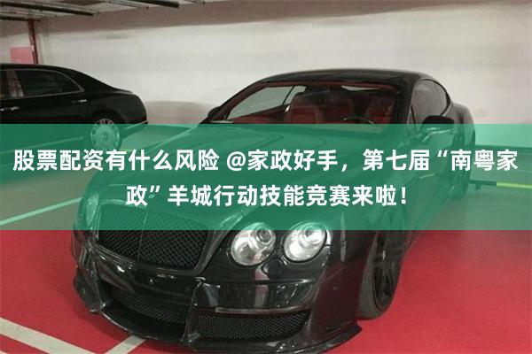 股票配资有什么风险 @家政好手，第七届“南粤家政”羊城行动技能竞赛来啦！