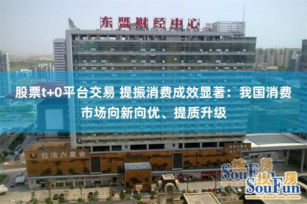 股票t+0平台交易 提振消费成效显著:我国消费市场向新向优、提质升级