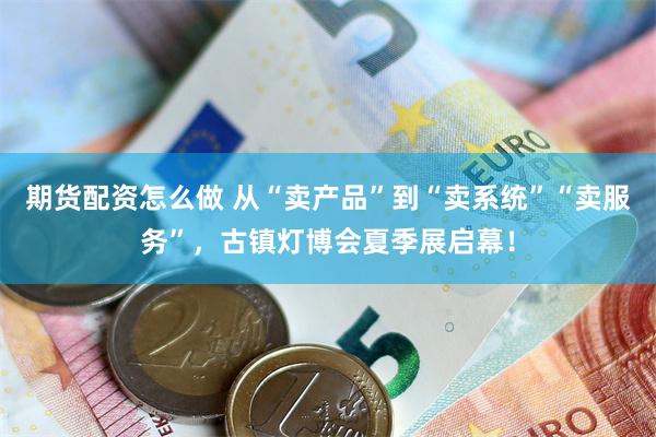 期货配资怎么做 从“卖产品”到“卖系统”“卖服务”，古镇灯博会夏季展启幕！