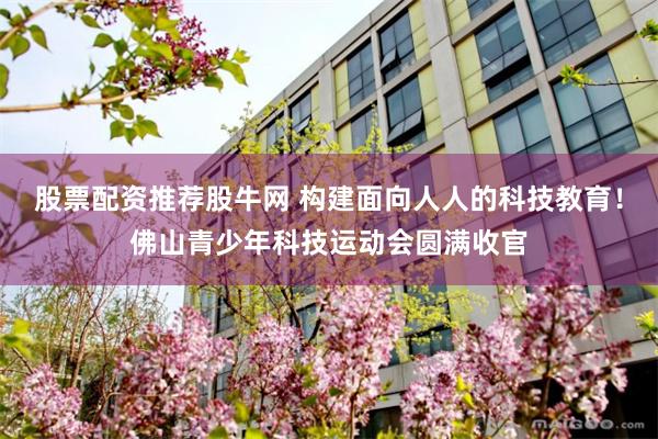 股票配资推荐股牛网 构建面向人人的科技教育!佛山青少年科技运动会圆满收官