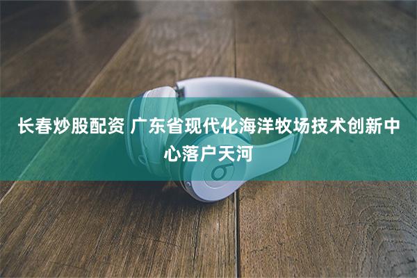 长春炒股配资 广东省现代化海洋牧场技术创新中心落户天河