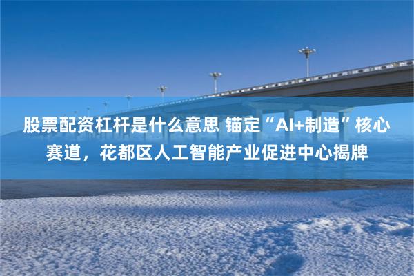 股票配资杠杆是什么意思 锚定“AI+制造”核心赛道,花都区人工智能产业促进中心揭牌