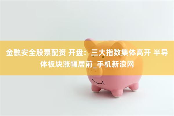 金融安全股票配资 开盘：三大指数集体高开 半导体板块涨幅居前_手机新浪网