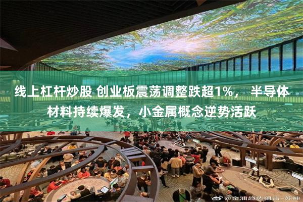 线上杠杆炒股 创业板震荡调整跌超1%, 半导体材料持续爆发,小金属概念逆势活跃