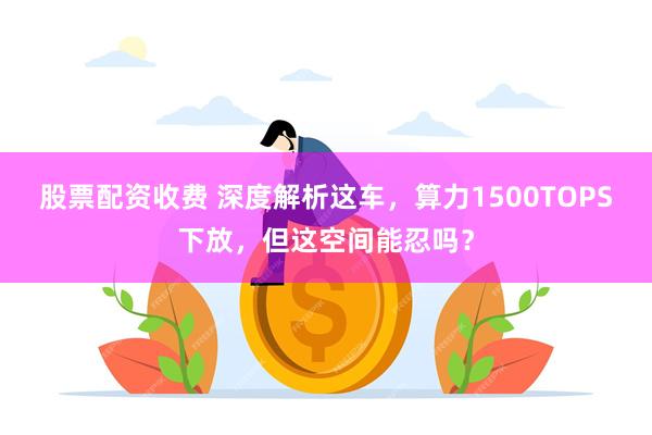 股票配资收费 深度解析这车，算力1500TOPS下放，但这空间能忍吗？
