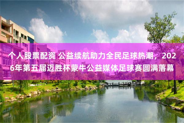 个人股票配资 公益续航助力全民足球热潮，2026年第五届迈胜杯蒙牛公益媒体足球赛圆满落幕