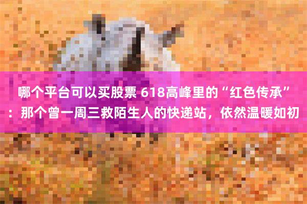 哪个平台可以买股票 618高峰里的“红色传承”：那个曾一周三救陌生人的快递站，依然温暖如初