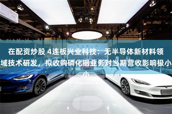 在配资炒股 4连板兴业科技：无半导体新材料领域技术研发，拟收购磷化铟业务对当期营收影响极小