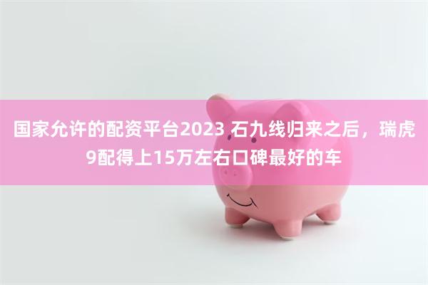 国家允许的配资平台2023 石九线归来之后，瑞虎9配得上15万左右口碑最好的车