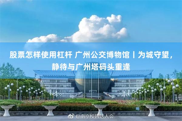 股票怎样使用杠杆 广州公交博物馆丨为城守望,静待与广州塔码头重逢
