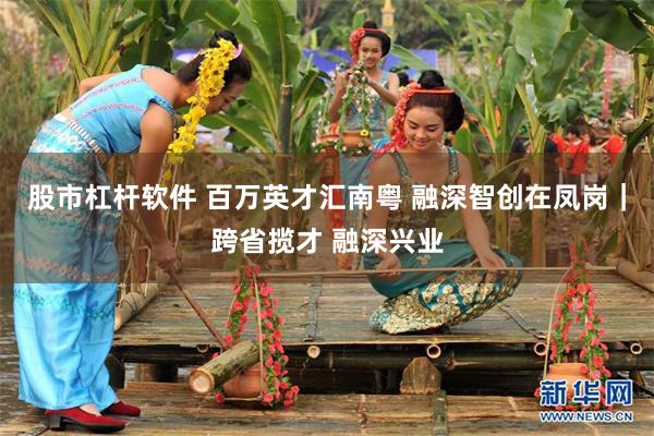 股市杠杆软件 百万英才汇南粤 融深智创在凤岗|跨省揽才 融深兴业