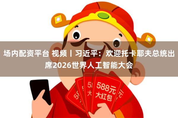 场内配资平台 视频丨习近平：欢迎托卡耶夫总统出席2026世界人工智能大会