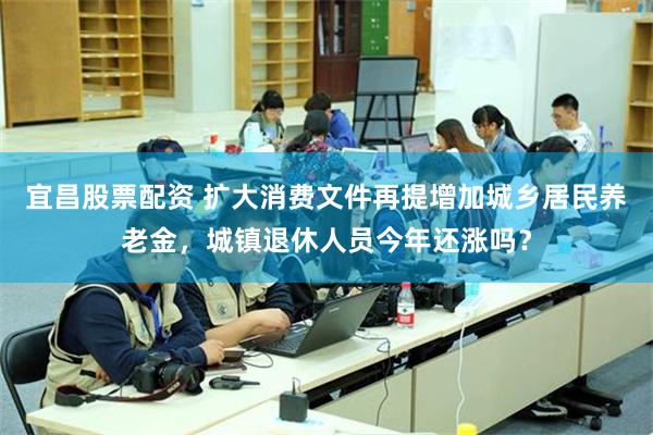 宜昌股票配资 扩大消费文件再提增加城乡居民养老金,城镇退休人员今年还涨吗?