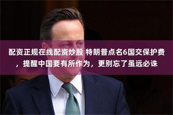 配资正规在线配资炒股 特朗普点名6国交保护费，提醒中国要有所作为，更别忘了虽远必诛