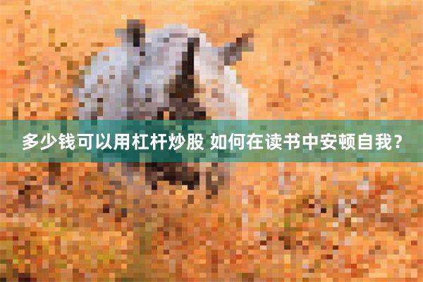 多少钱可以用杠杆炒股 如何在读书中安顿自我？