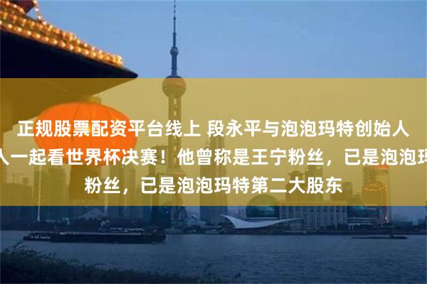 正规股票配资平台线上 段永平与泡泡玛特创始人王宁会面，俩人一起看世界杯决赛！他曾称是王宁粉丝，已是泡泡玛特第二大股东