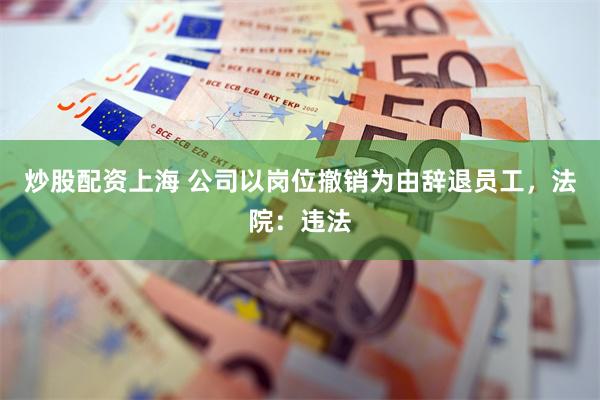 炒股配资上海 公司以岗位撤销为由辞退员工,法院:违法