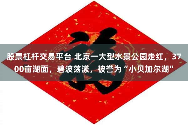 股票杠杆交易平台 北京一大型水景公园走红，3700亩湖面，碧波荡漾，被誉为“小贝加尔湖”