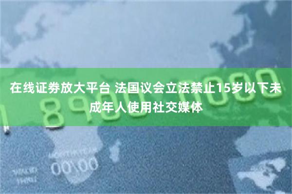 在线证劵放大平台 法国议会立法禁止15岁以下未成年人使用社交媒体