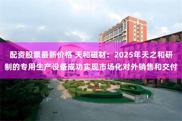 配资股票最新价格 天和磁材：2025年天之和研制的专用生产设备成功实现市场化对外销售和交付