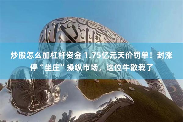 炒股怎么加杠杆资金 1.75亿元天价罚单！封涨停“坐庄”操纵市场，这位牛散栽了