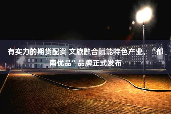 有实力的期货配资 文旅融合赋能特色产业,“郁南优品”品牌正式发布