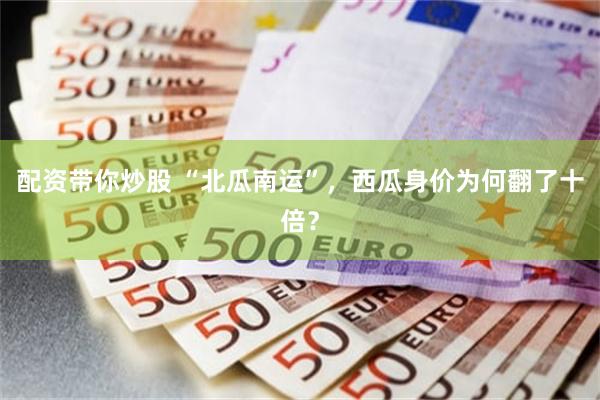 配资带你炒股 “北瓜南运”，西瓜身价为何翻了十倍？