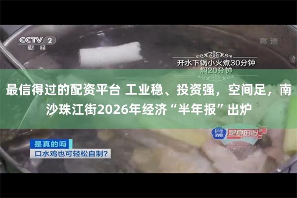 最信得过的配资平台 工业稳、投资强，空间足，南沙珠江街2026年经济“半年报”出炉