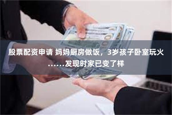 股票配资申请 妈妈厨房做饭，3岁孩子卧室玩火……发现时家已变了样