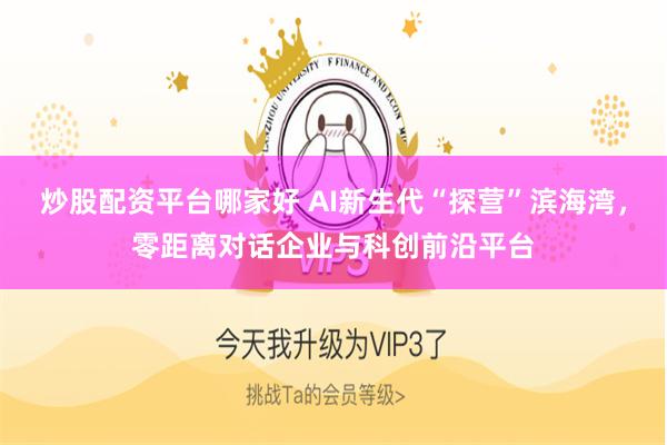 炒股配资平台哪家好 AI新生代“探营”滨海湾，零距离对话企业与科创前沿平台