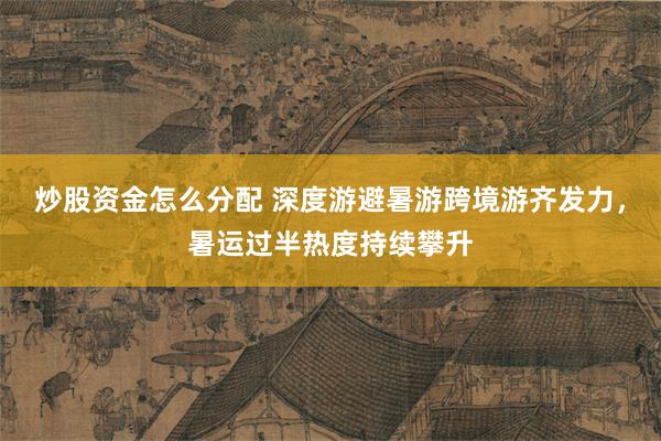 炒股资金怎么分配 深度游避暑游跨境游齐发力，暑运过半热度持续攀升