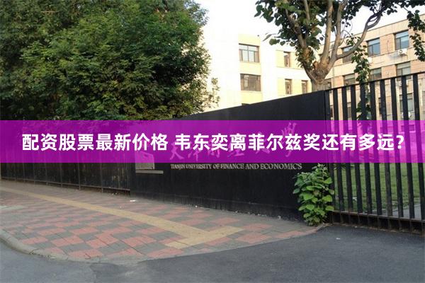 配资股票最新价格 韦东奕离菲尔兹奖还有多远？