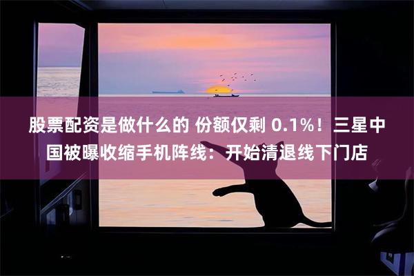 股票配资是做什么的 份额仅剩 0.1%!三星中国被曝收缩手机阵线:开始清退线下门店