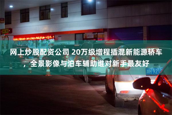 网上炒股配资公司 20万级增程插混新能源轿车，全景影像与泊车辅助谁对新手最友好