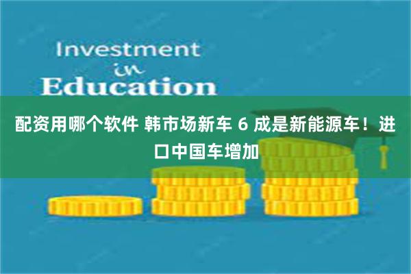 配资用哪个软件 韩市场新车 6 成是新能源车！进口中国车增加