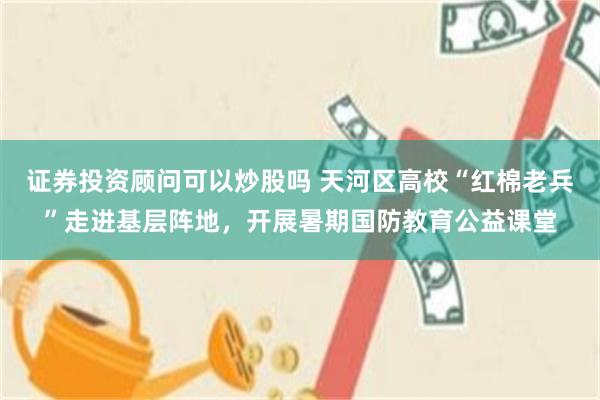 证券投资顾问可以炒股吗 天河区高校“红棉老兵”走进基层阵地，开展暑期国防教育公益课堂
