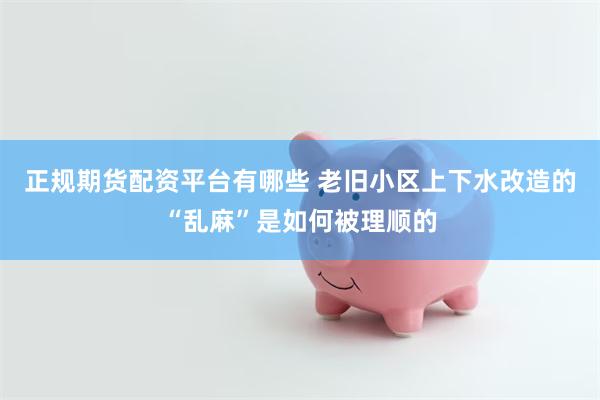 正规期货配资平台有哪些 老旧小区上下水改造的“乱麻”是如何被理顺的