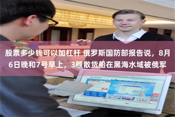 股票多少钱可以加杠杆 俄罗斯国防部报告说，8月6日晚和7号早上，3艘散货船在黑海水域被俄军