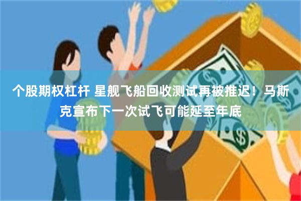 个股期权杠杆 星舰飞船回收测试再被推迟!马斯克宣布下一次试飞可能延至年底