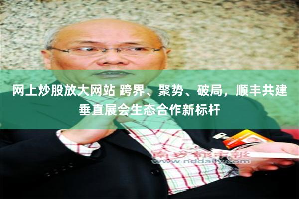 网上炒股放大网站 跨界、聚势、破局，顺丰共建垂直展会生态合作新标杆