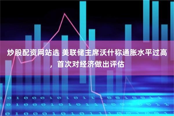 炒股配资网站选 美联储主席沃什称通胀水平过高，首次对经济做出评估
