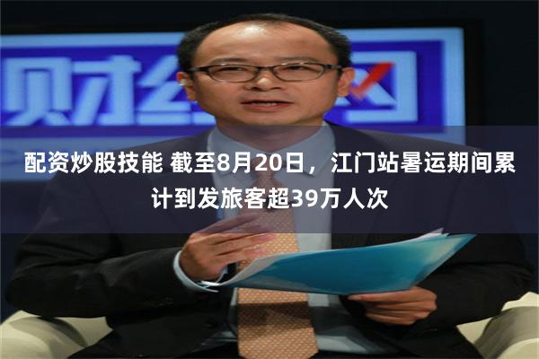配资炒股技能 截至8月20日，江门站暑运期间累计到发旅客超39万人次