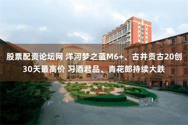 股票配资论坛网 洋河梦之蓝M6+、古井贡古20创30天最高价 习酒君品、青花郎持续大跌