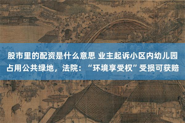 股市里的配资是什么意思 业主起诉小区内幼儿园占用公共绿地，法院：“环境享受权”受损可获赔