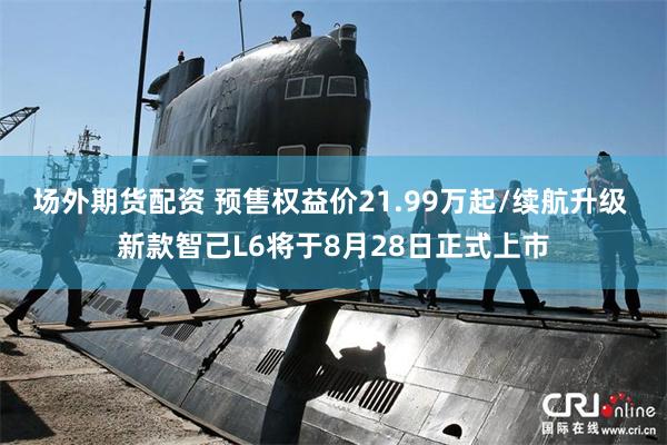 场外期货配资 预售权益价21.99万起/续航升级 新款智己L6将于8月28日正式上市