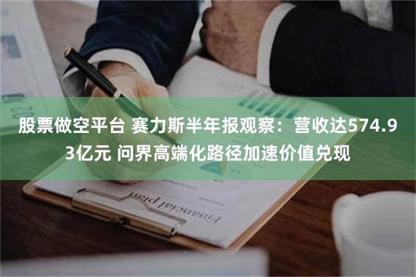 股票做空平台 赛力斯半年报观察：营收达574.93亿元 问界高端化路径加速价值兑现