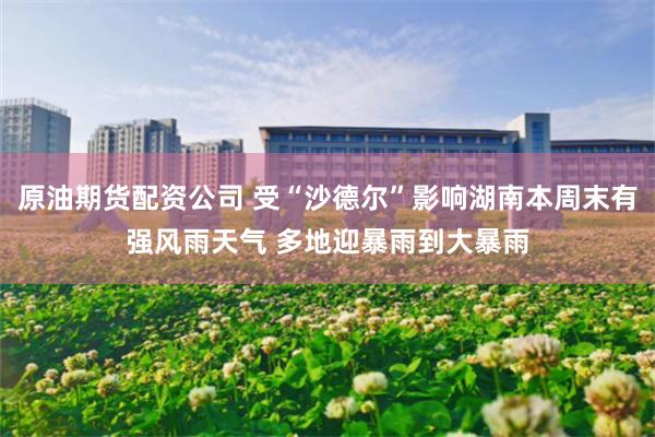 原油期货配资公司 受“沙德尔”影响湖南本周末有强风雨天气 多地迎暴雨到大暴雨