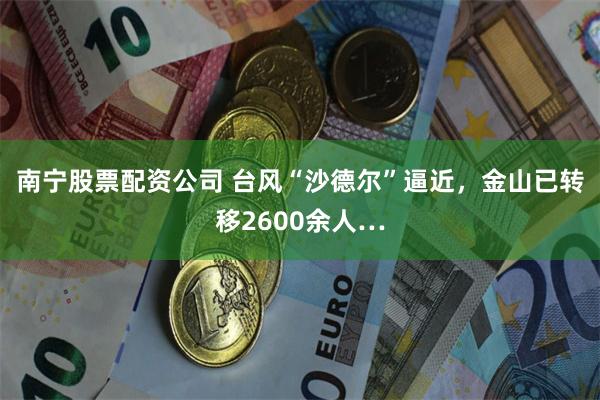 南宁股票配资公司 台风“沙德尔”逼近，金山已转移2600余人…