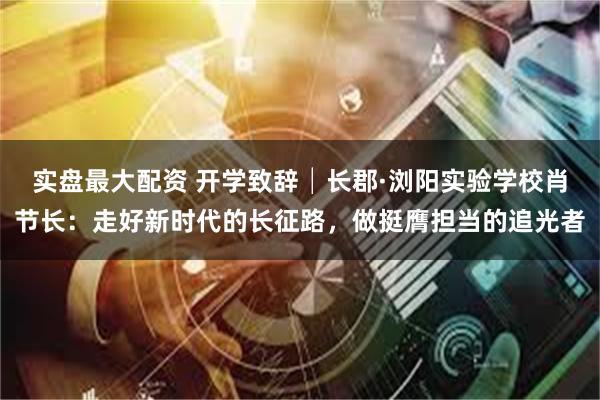 实盘最大配资 开学致辞│长郡·浏阳实验学校肖节长：走好新时代的长征路，做挺膺担当的追光者