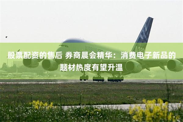 股票配资的售后 券商晨会精华：消费电子新品的题材热度有望升温